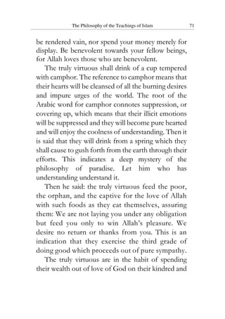 The Philosophy of the Teachings of Islam 71
be rendered vain, nor spend your money merely for
display. Be benevolent towards your fellow beings,
for Allah loves those who are benevolent.
The truly virtuous shall drink of a cup tempered
with camphor. The reference to camphor means that
their hearts will be cleansed of all the burning desires
and impure urges of the world. The root of the
Arabic word for camphor connotes suppression, or
covering up, which means that their illicit emotions
will be suppressed and they will become pure hearted
and will enjoy the coolness of understanding. Then it
is said that they will drink from a spring which they
shall cause to gush forth from the earth through their
efforts. This indicates a deep mystery of the
philosophy of paradise. Let him who has
understanding understand it.
Then he said: the truly virtuous feed the poor,
the orphan, and the captive for the love of Allah
with such foods as they eat themselves, assuring
them: We are not laying you under any obligation
but feed you only to win Allah’s pleasure. We
desire no return or thanks from you. This is an
indication that they exercise the third grade of
doing good which proceeds out of pure sympathy.
The truly virtuous are in the habit of spending
their wealth out of love of God on their kindred and
 