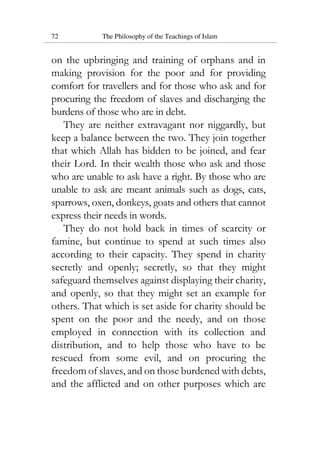 72 The Philosophy of the Teachings of Islam
on the upbringing and training of orphans and in
making provision for the poor and for providing
comfort for travellers and for those who ask and for
procuring the freedom of slaves and discharging the
burdens of those who are in debt.
They are neither extravagant nor niggardly, but
keep a balance between the two. They join together
that which Allah has bidden to be joined, and fear
their Lord. In their wealth those who ask and those
who are unable to ask have a right. By those who are
unable to ask are meant animals such as dogs, cats,
sparrows, oxen, donkeys, goats and others that cannot
express their needs in words.
They do not hold back in times of scarcity or
famine, but continue to spend at such times also
according to their capacity. They spend in charity
secretly and openly; secretly, so that they might
safeguard themselves against displaying their charity,
and openly, so that they might set an example for
others. That which is set aside for charity should be
spent on the poor and the needy, and on those
employed in connection with its collection and
distribution, and to help those who have to be
rescued from some evil, and on procuring the
freedom of slaves, and on those burdened with debts,
and the afflicted and on other purposes which are
 