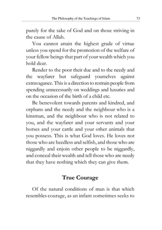 The Philosophy of the Teachings of Islam 73
purely for the sake of God and on those striving in
the cause of Allah.
You cannot attain the highest grade of virtue
unless you spend for the promotion of the welfare of
your fellow beings that part of your wealth which you
hold dear.
Render to the poor their due and to the needy and
the wayfarer but safeguard yourselves against
extravagance. This is a directiontorestrainpeoplefrom
spending unnecessarily on weddings and luxuries and
on the occasion of the birth of a child etc.
Be benevolent towards parents and kindred, and
orphans and the needy and the neighbour who is a
kinsman, and the neighbour who is not related to
you, and the wayfarer and your servants and your
horses and your cattle and your other animals that
you possess. This is what God loves. He loves not
those who are heedless and selfish, and those who are
niggardly and enjoin other people to be niggardly,
and conceal their wealth and tell those who are needy
that they have nothing which they can give them.
True Courage
Of the natural conditions of man is that which
resembles courage, as an infant sometimes seeks to
 