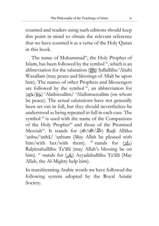 The Philosophy of the Teachings of Islam xi
counted and readers using such editions should keep
this point in mind to obtain the relevant reference
that we have counted it as a verse of the Holy Quran
in this book.
The name of Muhammadsa
, the Holy Prophet of
Islam, has been followed by the symbol sa
, which is an
abbreviation for the salutation ( ) Sallallahu ‘Alaihi
Wasallam (may peace and blessings of Allah be upon
him). The names of other Prophets and Messengers
are followed by the symbol as
, an abbreviation for
( / ) ‘Alaihissalam/ ‘Alaihimussalam (on whom
be peace). The actual salutations have not generally
been set out in full, but they should nevertheless be
understood as being repeated in full in each case. The
symbol ra
is used with the name of the Companions
of the Holy Prophetsa
and those of the Promised
Messiahas
. It stands for ( / / ) Radi Allahu
‘anhu/‘anha/ ‘anhum (May Allah be pleased with
him/with her/with them). rh
stands for ( )
Rahimahullahu Ta‘ala (may Allah’s blessing be on
him). at
stands for ( ) Ayyadahullahu Ta‘ala (May
Allah, the Al-Mighty help him).
In transliterating Arabic words we have followed the
following system adopted by the Royal Asiatic
Society.
 
