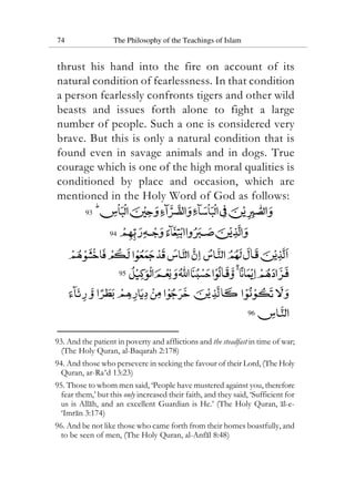 74 The Philosophy of the Teachings of Islam
thrust his hand into the fire on account of its
natural condition of fearlessness. In that condition
a person fearlessly confronts tigers and other wild
beasts and issues forth alone to fight a large
number of people. Such a one is considered very
brave. But this is only a natural condition that is
found even in savage animals and in dogs. True
courage which is one of the high moral qualities is
conditioned by place and occasion, which are
mentioned in the Holy Word of God as follows:
93
94
95
96
93. And the patient in poverty and afflictions and the steadfast in time of war;
(The Holy Quran, al-Baqarah 2:178)
94. And those who persevere in seeking the favour of their Lord, (The Holy
Quran, ar-Ra‘d 13:23)
95. Those to whom men said, ‘People have mustered against you, therefore
fear them,’ but this only increased their faith, and they said, ‘Sufficient for
us is Allah, and an excellent Guardian is He.’ (The Holy Quran, al-e-
‘Imran 3:174)
96. And be not like those who came forth from their homes boastfully, and
to be seen of men, (The Holy Quran, al-Anfal 8:48)
 