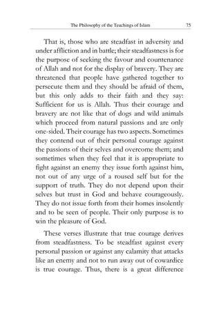 The Philosophy of the Teachings of Islam 75
That is, those who are steadfast in adversity and
under affliction and in battle; their steadfastness is for
the purpose of seeking the favour and countenance
of Allah and not for the display of bravery. They are
threatened that people have gathered together to
persecute them and they should be afraid of them,
but this only adds to their faith and they say:
Sufficient for us is Allah. Thus their courage and
bravery are not like that of dogs and wild animals
which proceed from natural passions and are only
one-sided. Their courage has two aspects. Sometimes
they contend out of their personal courage against
the passions of their selves and overcome them; and
sometimes when they feel that it is appropriate to
fight against an enemy they issue forth against him,
not out of any urge of a roused self but for the
support of truth. They do not depend upon their
selves but trust in God and behave courageously.
They do not issue forth from their homes insolently
and to be seen of people. Their only purpose is to
win the pleasure of God.
These verses illustrate that true courage derives
from steadfastness. To be steadfast against every
personal passion or against any calamity that attacks
like an enemy and not to run away out of cowardice
is true courage. Thus, there is a great difference
 