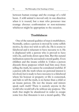 76 The Philosophy of the Teachings of Islam
between human courage and the courage of a wild
beast. A wild animal is moved only in one direction
when it is roused, but a man who possesses true
courage chooses confrontation or non-resistance
whichever might be appropriate to the occasion.
Truthfulness
One of the natural qualities of man is truthfulness.
Normally, unless a person is moved by some selfish
motive, he does not wish to tell a lie. He is averse to
falsehood and is reluctant to have recourse to it. He
is displeased with a person who is proved to have
told a lie, and looks down upon him. But this natural
inclination cannot be accounted a moral quality. Even
children and the insane exhibit it. Unless a person
discards those purposes which lead him away from
telling the truth, he cannot be considered truthful. If
a person tells the truth where no personal interest is
involved, but is ready to have recourse to a falsehood
where his honour or property or life is concerned,
and fails to tell the truth, is no better than a child or
an insane person. Do not the insane and minors
speak such truth? There is scarcely anyone in the
world who would tell a lie without any purpose. The
truth that might be abandoned in order to escape
some loss that threatens is not a moral quality. The
 