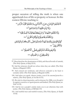 The Philosophy of the Teachings of Islam 77
proper occasion of telling the truth is when one
apprehends loss of life or property or honour. In this
context Divine teaching is:
97
98
99
100
101
102
103
97. Shun therefore the abomination of idols, and shun all words of untruth,
(The Holy Quran, al-Hajj 22:31)
98. And the witnesses should not refuse when they are called. (The Holy
Quran, al-Baqarah 2:283)
99. And conceal not testimony; and whoever conceals it, his heart is
certainly sinful. (The Holy Quran, al-Baqarah 2:284)
100. And when you speak, observe justice, even if the concerned person be a
relative, (The Holy Quran, al-An‘am 6:153)
101. Be strict in observing justice, and be witnesses for Allah, even though it
be against yourselves or against parents and kindred. (The Holy Quran, an-
Nisa’ 4:136)
102. And let not a people’s enmity incite you to act otherwise than with
justice. (The Holy Quran, al-Ma’idah 5:9)
103. And truthful men and truthful women, (The Holy Quran, al-Ahzab
33:36)
 