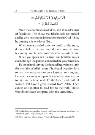 78 The Philosophy of the Teachings of Islam
104
105
Shun the abomination of idols, and shun all words
of falsehood. This shows that falsehood is also an idol
and he who relies upon it ceases to trust in God. Thus,
by uttering a lie one loses God.
When you are called upon to testify to the truth,
do not fail to do so; and do not conceal true
testimony, and he who conceals it has a sinful heart.
When you speak, tell the truth and hold the scales
even, though the person concerned be your kinsman.
Be strict in observing justice and bear witness only
for the sake of Allah, even if it should occasion loss
to you or your parents or your kinsmen or sons, etc.
Let not the enmity of a people towards you incite you
to injustice or falsehood. Truthful men and truthful
women will have a great reward from Allah. They
exhort one another to hold fast to the truth. Those
who do not keep company with the untruthful.
104. And exhort one another to accept truth, and exhort one another to be
steadfast. (The Holy Quran, al-‘Asr 103:4)
105. Who bear not false witness, (The Holy Quran, al-Furqan 25:73)
 