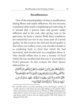 The Philosophy of the Teachings of Islam 79
Steadfastness
One of the natural qualities of man is steadfastness
during illness and under afflictions. He has recourse
to patience after much complaining and sorrowing. It
is natural that a person cries and groans under
affliction and in the end, after giving vent to his
grievance, he beats a retreat. Both these conditions
are natural but are not in any sense part of a moral
quality. In this context the relevant moral quality is
that when one suffers a loss, one should consider it
as rendering back to God that which He had
bestowed, and should utter no complaint about it.
One should affirm that it was a bounty of God
which He has recalled and that one is reconciled to
God’s pleasure. In this context the Holy Quran
admonishes us:
106
106. And We will try you with something of fear and hunger, and loss of
wealth and lives, and fruits; but give glad tidings to the patient, Who,
when a misfortune overtakes them, say, ‘Surely, to Allah we belong and to
Him shall we return.’ It is these on whom are blessings from their Lord
and mercy, and it is these who are rightly guided. (The Holy Quran, al-
Baqarah 2:156-158)
 