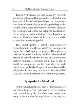 80 The Philosophy of the Teachings of Islam
That is, O believers we shall surely try you with
somewhat of fear, and hunger, and loss of wealth, and
lives, and of the fruits of your labour and sometimes
your dear children will die; then give glad tidings to the
steadfast, who, when a misfortune overtakes them, do
not lose heart, but affirm: We belong to God and are
His servants and to Him shall we return. It is these on
whom are blessings from their Lord and mercy, and it
is these who are rightly guided.
This moral quality is called steadfastness or
reconciliation to the Divine will. From one aspect it
might be called equity or justice. Throughout a
person’s life, God Almighty manifests thousands of
matters in accord with the wishes of a person and
bestows numberless bounties upon him, so that it
would be inequitable on his part that on such
occasions when God calls upon him to submit to His
will, he should turn away, not pleased with the will of
God, and should be critical, or lose faith or go astray.
Sympathy for Mankind
Of the natural qualities of man is his sympathy for
his fellow beings. The followers of every religion
have natural sympathy for their own people and
many of them, under the urge of such sympathy, act
 