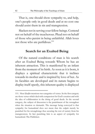 82 The Philosophy of the Teachings of Islam
That is, one should show sympathy to, and help,
one’s people only in good deeds and at no cost one
should assist them in sin and transgression.
Slacken not in serving your fellow beings. Contend
not on behalf of the treacherous. Plead not on behalf
of those who persist in being unfaithful. Allah loves
not those who are perfidious.111
Search for an Exalted Being
Of the natural conditions of man is his search
after an Exalted Being towards Whom he has an
inherent attraction. This is manifested by an infant
from the moment of its birth. As soon as it is born, it
displays a spiritual characteristic that it inclines
towards its mother and is inspired by love of her. As
its faculties are developed and its nature begins to
display itself openly, this inherent quality is displayed
111. Here Hudur mentions two categories of verses. In the first category
are those verses which deal with compassion for God’s creation and with
the idea of collaboration in the doing of good deeds. In the second
category, the subject of discussion is the punishment of the wrongdoer
when the situation so demands. The message being conveyed is that
sympathy for humankind does not mean that the culprit merely be
punished for his wrongdoings thus securing the rest of society from his
transgressions. In fact punishing him is an aspect of sympathy for
humankind. The Publishers
 