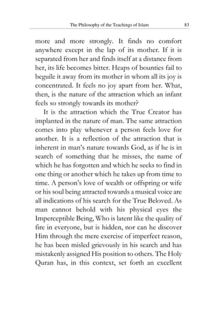 The Philosophy of the Teachings of Islam 83
more and more strongly. It finds no comfort
anywhere except in the lap of its mother. If it is
separated from her and finds itself at a distance from
her, its life becomes bitter. Heaps of bounties fail to
beguile it away from its mother in whom all its joy is
concentrated. It feels no joy apart from her. What,
then, is the nature of the attraction which an infant
feels so strongly towards its mother?
It is the attraction which the True Creator has
implanted in the nature of man. The same attraction
comes into play whenever a person feels love for
another. It is a reflection of the attraction that is
inherent in man’s nature towards God, as if he is in
search of something that he misses, the name of
which he has forgotten and which he seeks to find in
one thing or another which he takes up from time to
time. A person’s love of wealth or offspring or wife
or his soul being attracted towards a musical voice are
all indications of his search for the True Beloved. As
man cannot behold with his physical eyes the
Imperceptible Being, Who is latent like the quality of
fire in everyone, but is hidden, nor can he discover
Him through the mere exercise of imperfect reason,
he has been misled grievously in his search and has
mistakenly assigned His position to others. The Holy
Quran has, in this context, set forth an excellent
 