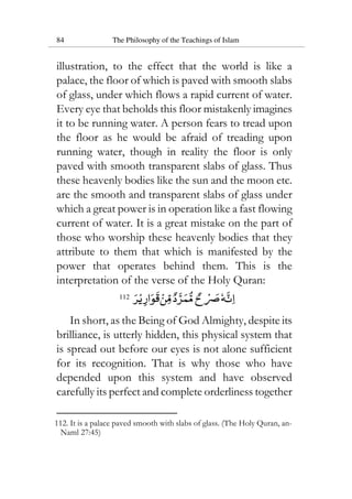 84 The Philosophy of the Teachings of Islam
illustration, to the effect that the world is like a
palace, the floor of which is paved with smooth slabs
of glass, under which flows a rapid current of water.
Every eye that beholds this floor mistakenly imagines
it to be running water. A person fears to tread upon
the floor as he would be afraid of treading upon
running water, though in reality the floor is only
paved with smooth transparent slabs of glass. Thus
these heavenly bodies like the sun and the moon etc.
are the smooth and transparent slabs of glass under
which a great power is in operation like a fast flowing
current of water. It is a great mistake on the part of
those who worship these heavenly bodies that they
attribute to them that which is manifested by the
power that operates behind them. This is the
interpretation of the verse of the Holy Quran:
112
In short, as the Being of God Almighty, despite its
brilliance, is utterly hidden, this physical system that
is spread out before our eyes is not alone sufficient
for its recognition. That is why those who have
depended upon this system and have observed
carefully its perfect and complete orderliness together
112. It is a palace paved smooth with slabs of glass. (The Holy Quran, an-
Naml 27:45)
 