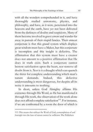 The Philosophy of the Teachings of Islam 85
with all the wonders comprehended in it, and have
thoroughly studied astronomy, physics, and
philosophy, and have, as it were, penetrated into the
heavens and the earth, have yet not been delivered
from the darkness of doubts and suspicions. Many of
them become involved in grave errors and wander far
away in pursuit of their stupid fancies. Their utmost
conjecture is that this grand system which displays
great wisdom must have a Maker, but this conjecture
is incomplete and this insight is defective. The
affirmation that this system must have a creator
does not amount to a positive affirmation that He
does in truth exist. Such a conjecture cannot
bestow satisfaction upon the heart, nor remove all
doubt from it. Nor is it a draught which can quench
the thirst for complete understanding which man’s
nature demands. Indeed, this defective
understanding is most dangerous, for despite all its
noise it amounts to nothing.
In short, unless God Almighty affirms His
existence through His Word, as He has manifested it
through His work, the observation of the work alone
does not afford complete satisfaction113
. For instance,
if we are confronted by a room the door of which is
113. This means that without the Word of God, contemplation of and
foresight into the laws of nature cannot be sufficient. The Publishers
 