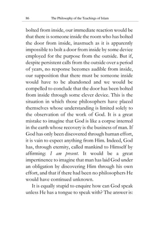 86 The Philosophy of the Teachings of Islam
bolted from inside, our immediate reaction would be
that there is someone inside the room who has bolted
the door from inside, inasmuch as it is apparently
impossible to bolt a door from inside by some device
employed for the purpose from the outside. But if,
despite persistent calls from the outside over a period
of years, no response becomes audible from inside,
our supposition that there must be someone inside
would have to be abandoned and we would be
compelled to conclude that the door has been bolted
from inside through some clever device. This is the
situation in which those philosophers have placed
themselves whose understanding is limited solely to
the observation of the work of God. It is a great
mistake to imagine that God is like a corpse interred
in the earth whose recovery is the business of man. If
God has only been discovered through human effort,
it is vain to expect anything from Him. Indeed, God
has, through eternity, called mankind to Himself by
affirming: I am present. It would be a great
impertinence to imagine that man has laid God under
an obligation by discovering Him through his own
effort, and that if there had been no philosophers He
would have continued unknown.
It is equally stupid to enquire how can God speak
unless He has a tongue to speak with? The answer is:
 