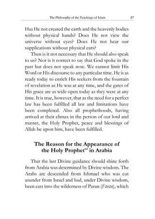 The Philosophy of the Teachings of Islam 87
Has He not created the earth and the heavenly bodies
without physical hands? Does He not view the
universe without eyes? Does He not hear our
supplications without physical ears?
Then is it not necessary that He should also speak
to us? Nor is it correct to say that God spoke in the
past but does not speak now. We cannot limit His
Word or His discourse to any particular time. He is as
ready today to enrich His seekers from the fountain
of revelation as He was at any time, and the gates of
His grace are as wide open today as they were at any
time. It is true, however, that as the need for a perfect
law has been fulfilled all law and limitations have
been completed. Also all prophethoods, having
arrived at their climax in the person of our lord and
master, the Holy Prophet, peace and blessings of
Allah be upon him, have been fulfilled.
The Reason for the Appearance of
the Holy Prophetsa
in Arabia
That the last Divine guidance should shine forth
from Arabia was determined by Divine wisdom. The
Arabs are descended from Ishmael who was cut
asunder from Israel and had, under Divine wisdom,
been cast into the wilderness of Paran (Faran), which
 
