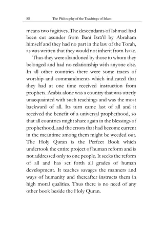 88 The Philosophy of the Teachings of Islam
means two fugitives. The descendants of Ishmael had
been cut asunder from Bani Isra’il by Abraham
himself and they had no part in the law of the Torah,
as was written that they would not inherit from Isaac.
Thus they were abandoned by those to whom they
belonged and had no relationship with anyone else.
In all other countries there were some traces of
worship and commandments which indicated that
they had at one time received instruction from
prophets. Arabia alone was a country that was utterly
unacquainted with such teachings and was the most
backward of all. Its turn came last of all and it
received the benefit of a universal prophethood, so
that all countries might share again in the blessings of
prophethood, and the errors that had become current
in the meantime among them might be weeded out.
The Holy Quran is the Perfect Book which
undertook the entire project of human reform and is
not addressed only to one people. It seeks the reform
of all and has set forth all grades of human
development. It teaches savages the manners and
ways of humanity and thereafter instructs them in
high moral qualities. Thus there is no need of any
other book beside the Holy Quran.
 