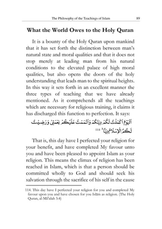 The Philosophy of the Teachings of Islam 89
What the World Owes to the Holy Quran
It is a bounty of the Holy Quran upon mankind
that it has set forth the distinction between man’s
natural state and moral qualities and that it does not
stop merely at leading man from his natural
conditions to the elevated palace of high moral
qualities, but also opens the doors of the holy
understanding that leads man to the spiritual heights.
In this way it sets forth in an excellent manner the
three types of teaching that we have already
mentioned. As it comprehends all the teachings
which are necessary for religious training, it claims it
has discharged this function to perfection. It says:
114
That is, this day have I perfected your religion for
your benefit, and have completed My favour unto
you and have been pleased to appoint Islam as your
religion. This means the climax of religion has been
reached in Islam, which is that a person should be
committed wholly to God and should seek his
salvation through the sacrifice of his self in the cause
114. This day have I perfected your religion for you and completed My
favour upon you and have chosen for you Islam as religion. (The Holy
Quran, al-Ma’idah 5:4)
 