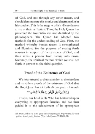 90 The Philosophy of the Teachings of Islam
of God, and not through any other means, and
should demonstrate this motive and determination in
his conduct. This is the stage at which all excellences
arrive at their perfection. Thus, the Holy Quran has
presented the God Who was not identified by the
philosophers. The Quran has adopted two
methods for the understanding of God. First, the
method whereby human reason is strengthened
and illumined for the purpose of setting forth
reasons in support of the existence of God, and
thus saves a person from falling into error.
Secondly, the spiritual method which we shall set
forth in answer to the third question.
Proof of the Existence of God
We now proceed to draw attention to the excellent
and matchless proofs of the existence of God that
the Holy Quran has set forth. At one place it has said:
115
That is, our Lord is He Who has bestowed upon
everything its appropriate faculties, and has then
guided it to the achievement of its appropriate
115. Our Lord is He Who gave unto everything its proper form and then
guided it to its proper function. (The Holy Quran, Ta Ha 20:51)
 