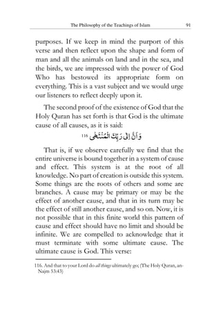 The Philosophy of the Teachings of Islam 91
purposes. If we keep in mind the purport of this
verse and then reflect upon the shape and form of
man and all the animals on land and in the sea, and
the birds, we are impressed with the power of God
Who has bestowed its appropriate form on
everything. This is a vast subject and we would urge
our listeners to reflect deeply upon it.
The second proof of the existence of God that the
Holy Quran has set forth is that God is the ultimate
cause of all causes, as it is said:
116
That is, if we observe carefully we find that the
entire universe is bound together in a system of cause
and effect. This system is at the root of all
knowledge. No part of creation is outside this system.
Some things are the roots of others and some are
branches. A cause may be primary or may be the
effect of another cause, and that in its turn may be
the effect of still another cause, and so on. Now, it is
not possible that in this finite world this pattern of
cause and effect should have no limit and should be
infinite. We are compelled to acknowledge that it
must terminate with some ultimate cause. The
ultimate cause is God. This verse:
116. And that to your Lord do all things ultimately go; (The Holy Quran, an-
Najm 53:43)
 