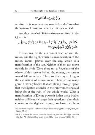 92 The Philosophy of the Teachings of Islam
117
sets forth this argument very concisely and affirms that
the system of cause and effect terminates in God.
Another proof of Divine existence set forth in the
Quran is:
118
This means that the sun cannot catch up with the
moon, and the night, which is a manifestation of the
moon, cannot prevail over the day, which is a
manifestation of the sun. Neither of them can move
outside its orbit. Were there not a Regulator of the
whole of this system behind the scenes, the system
would fall into chaos. This proof is very striking in
the estimation of astronomers. There are so many
grand heavenly bodies that are gliding through space
that the slightest disorder in their movements would
bring about the ruin of the whole world. What a
manifestation of Divine power is it that these bodies
neither collide nor change their speed, nor alter their
courses in the slightest degree, nor have they been
117. And that to your Lord do all things ultimately go; (The Holy Quran, an-
Najm 53:43)
118. It is not for the sun to overtake the moon, nor can the night outstrip
the day. All of them float in an orbit. (The Holy Quran, Ya Sin 36:41)
 