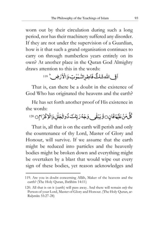 The Philosophy of the Teachings of Islam 93
worn out by their circulation during such a long
period, nor has their machinery suffered any disorder.
If they are not under the supervision of a Guardian,
how is it that such a grand organisation continues to
carry on through numberless years entirely on its
own? At another place in the Quran God Almighty
draws attention to this in the words:
119
That is, can there be a doubt in the existence of
God Who has originated the heavens and the earth?
He has set forth another proof of His existence in
the words:
120
That is, all that is on the earth will perish and only
the countenance of thy Lord, Master of Glory and
Honour, will survive. If we assume that the earth
might be reduced into particles and the heavenly
bodies might be broken down and everything might
be overtaken by a blast that would wipe out every
sign of these bodies, yet reason acknowledges and
119. Are you in doubt concerning Allah, Maker of the heavens and the
earth? (The Holy Quran, Ibrahim 14:11)
120. All that is on it (earth) will pass away. And there will remain only the
Person of your Lord, Master of Glory and Honour. (The Holy Quran, ar-
Rahman 55:27-28)
 