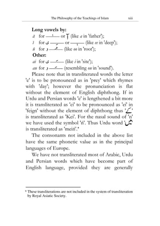 The Philosophy of the Teachings of Islam xiii
Long vowels by:
a for or (like a in 'father');
i for ‫ی‬ or (like ee in 'deep');
u for ‫و‬ (like oo in 'root');
Other:
ai for ‫ی‬ (like i in 'site');
au for ‫و‬ (resembling ou in 'sound').
Please note that in transliterated words the letter
'e' is to be pronounced as in 'prey' which rhymes
with 'day'; however the pronunciation is flat
without the element of English diphthong. If in
Urdu and Persian words 'e' is lengthened a bit more
it is transliterated as 'ei' to be pronounced as 'ei' in
'feign' without the element of diphthong thus ' '
is transliterated as 'Kei'. For the nasal sound of 'n'
we have used the symbol 'ń'. Thus Urdu word ' '
is transliterated as 'meiń'.*
The consonants not included in the above list
have the same phonetic value as in the principal
languages of Europe.
We have not transliterated most of Arabic, Urdu
and Persian words which have become part of
English language, provided they are generally
* These transliterations are not included in the system of transliteration
by Royal Asiatic Society.
 