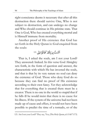 94 The Philosophy of the Teachings of Islam
right conscience deems it necessary that after all this
destruction there should survive One, Who is not
subject to destruction, and can undergo no change
and Who should continue in His pristine state. That
One is God, Who has created everything mortal and
is Himself immune from mortality.
Another proof of His existence that God has
set forth in the Holy Quran is: God enquired from
the souls:
121
That is, I asked the souls, am I not your Lord?
They answered: Indeed. In this verse God Almighty
sets forth, in the form of question and answer, the
characteristic with which He has invested the souls,
and that is that by its very nature no soul can deny
the existence of God. Those who deny God do so
because they can find no proof of His existence
according to their own fancy. Yet they acknowledge
that for everything that is created there must be a
creator. There is no one in the world so stupid that if
he falls ill he would insist that there is no cause for
his illness. If the system of the universe had not been
made up of cause and effect, it would not have been
possible to predict the time of a tornado, or of the
121. Am I not your Lord?’ They say, ‘Yea, (The Holy Quran, al-A‘raf 7:173)
 