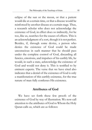The Philosophy of the Teachings of Islam 95
eclipse of the sun or the moon, or that a patient
would die at a certain time, or that a disease would be
reinforced by another disease at a certain stage. Thus,
a research scholar who does not acknowledge the
existence of God, in effect does so indirectly, for he
too, like us, searches for the causes of effects. This is
an acknowledgment of a sort, though it is not perfect.
Besides, if, through some device, a person who
denies the existence of God could be made
unconscious in such manner that he should pass
under the complete control of God, discarding all
fancies, emotions, and impulses of his earthly life, he
would, in such a state, acknowledge the existence of
God and would not deny it. This is testified to by
eminent experts. The verse that we have cited also
indicates that a denial of the existence of God is only
a manifestation of this earthly existence, for the true
nature of man fully confesses His existence.
Attributes of God
We have set forth these few proofs of the
existence of God by way of illustration. We now call
attention to the attributes of God to Whom the Holy
Quran calls us, which are as follows:
 