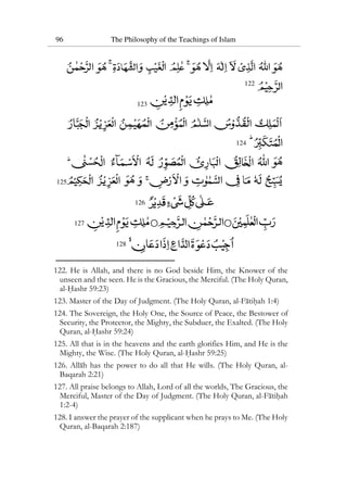 96 The Philosophy of the Teachings of Islam
122
123
124
125
126
127
128
122. He is Allah, and there is no God beside Him, the Knower of the
unseen and the seen. He is the Gracious, the Merciful. (The Holy Quran,
al-Hashr 59:23)
123. Master of the Day of Judgment. (The Holy Quran, al-Fatihah 1:4)
124. The Sovereign, the Holy One, the Source of Peace, the Bestower of
Security, the Protector, the Mighty, the Subduer, the Exalted. (The Holy
Quran, al-Hashr 59:24)
125. All that is in the heavens and the earth glorifies Him, and He is the
Mighty, the Wise. (The Holy Quran, al-Hashr 59:25)
126. Allah has the power to do all that He wills. (The Holy Quran, al-
Baqarah 2:21)
127. All praise belongs to Allah, Lord of all the worlds, The Gracious, the
Merciful, Master of the Day of Judgment. (The Holy Quran, al-Fatihah
1:2-4)
128. I answer the prayer of the supplicant when he prays to Me. (The Holy
Quran, al-Baqarah 2:187)
 