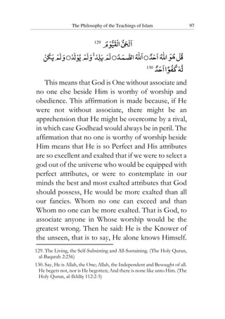 The Philosophy of the Teachings of Islam 97
129
130
This means that God is One without associate and
no one else beside Him is worthy of worship and
obedience. This affirmation is made because, if He
were not without associate, there might be an
apprehension that He might be overcome by a rival,
in which case Godhead would always be in peril. The
affirmation that no one is worthy of worship beside
Him means that He is so Perfect and His attributes
are so excellent and exalted that if we were to select a
god out of the universe who would be equipped with
perfect attributes, or were to contemplate in our
minds the best and most exalted attributes that God
should possess, He would be more exalted than all
our fancies. Whom no one can exceed and than
Whom no one can be more exalted. That is God, to
associate anyone in Whose worship would be the
greatest wrong. Then he said: He is the Knower of
the unseen, that is to say, He alone knows Himself.
129. The Living, the Self-Subsisting and All-Sustaining. (The Holy Quran,
al-Baqarah 2:256)
130. Say, He is Allah, the One; Allah, the Independent and Besought of all.
He begets not, nor is He begotten; And there is none like unto Him. (The
Holy Quran, al-Ikhlas 112:2-5)
 