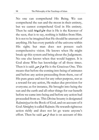 98 The Philosophy of the Teachings of Islam
No one can comprehend His Being. We can
comprehend the sun and the moon in their entirety,
but we cannot comprehend God in His entirety.
Then he said: 21112111111 that is He is the Knower of
the seen, that is to say, nothing is hidden from Him.
It is not to be imagined that He should be unaware of
anything. He has every particle of the universe within
His sight; but man does not possess such
comprehensive vision. He knows when He might
break up this system and bring about the Judgement.
No one else knows when that would happen. It is
God alone Who has knowledge of all those times.
Then it is said: 11311111 He is the Gracious One. This
means that before the coming into being of animates
and before any action proceeding from them, out of
His pure grace and not for any other purpose, nor as
a reward for any action, He makes due provision for
everyone; as for instance, He brought into being the
sun and the earth and all other things for our benefit
before we came into being and before any action had
proceeded from us. This Divine bounty is designated
Rahmaniyyat in the Book of God, and on account of it
God Almighty is called Rahman. He rewards righteous
action richly and does not let go waste anyone’s
effort. Then he said: 193111 that is on account of this
 