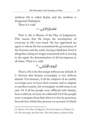 The Philosophy of the Teachings of Islam 99
attribute He is called Rahim, and the attribute is
designated Rahimiyyat.
Then it is said:
131
That is, He is Master of the Day of Judgement.
This means that He keeps the recompense of
everyone in His own hand. He has appointed no
agent to whom He has committed the governance of
the heavens and the earth, having withdrawn from it
altogether, being no longer concerned with it, leaving
to the agent the determination of all recompense at
all times. Then it is said:
132
That is, He is the Sovereign without any default. It
is obvious that human sovereignty is not without
default. For instance, if all the subjects of an earthly
sovereign were to leave their country and to migrate
to another country, his sovereignty would come to an
end. Or if all his people were afflicted with famine,
how could any revenue be collected? Or if the people
were to enquire from him what is it that he possesses
beyond that which they possess on account of which
131. Master of the Day of Judgment. (The Holy Quran, al-Fatihah 1:4)
132. The Sovereign, the Holy One, (The Holy Quran, al-Hashr 59:24)
 