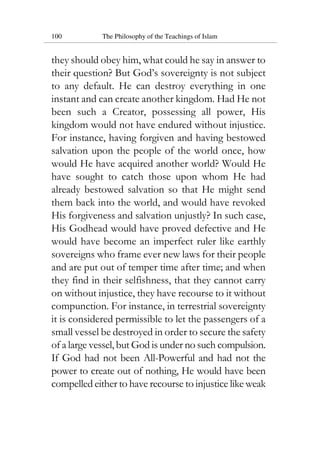 100 The Philosophy of the Teachings of Islam
they should obey him, what could he say in answer to
their question? But God’s sovereignty is not subject
to any default. He can destroy everything in one
instant and can create another kingdom. Had He not
been such a Creator, possessing all power, His
kingdom would not have endured without injustice.
For instance, having forgiven and having bestowed
salvation upon the people of the world once, how
would He have acquired another world? Would He
have sought to catch those upon whom He had
already bestowed salvation so that He might send
them back into the world, and would have revoked
His forgiveness and salvation unjustly? In such case,
His Godhead would have proved defective and He
would have become an imperfect ruler like earthly
sovereigns who frame ever new laws for their people
and are put out of temper time after time; and when
they find in their selfishness, that they cannot carry
on without injustice, they have recourse to it without
compunction. For instance, in terrestrial sovereignty
it is considered permissible to let the passengers of a
small vessel be destroyed in order to secure the safety
of a large vessel, but God is under no such compulsion.
If God had not been All-Powerful and had not the
power to create out of nothing, He would have been
compelled either to have recourse to injustice like weak
 