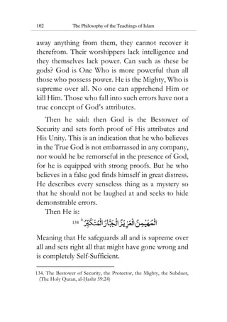 102 The Philosophy of the Teachings of Islam
away anything from them, they cannot recover it
therefrom. Their worshippers lack intelligence and
they themselves lack power. Can such as these be
gods? God is One Who is more powerful than all
those who possess power. He is the Mighty, Who is
supreme over all. No one can apprehend Him or
kill Him. Those who fall into such errors have not a
true concept of God’s attributes.
Then he said: then God is the Bestower of
Security and sets forth proof of His attributes and
His Unity. This is an indication that he who believes
in the True God is not embarrassed in any company,
nor would he be remorseful in the presence of God,
for he is equipped with strong proofs. But he who
believes in a false god finds himself in great distress.
He describes every senseless thing as a mystery so
that he should not be laughed at and seeks to hide
demonstrable errors.
Then He is:
134
Meaning that He safeguards all and is supreme over
all and sets right all that might have gone wrong and
is completely Self-Sufficient.
134. The Bestower of Security, the Protector, the Mighty, the Subduer,
(The Holy Quran, al-Hashr 59:24)
 