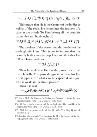 The Philosophy of the Teachings of Islam 103
135
This means that He is the Creator of the bodies as
well as of the souls. He determines the features of a
baby in the womb. To Him belong all the beautiful
names that can be thought of.
136
The dwellers of the heaven and the dwellers of the
earth glorify Him. This is an indication that the
heavenly bodies are also populated and their dwellers
follow Divine guidance.
137
Then he said: that He has the power to do all
that He wills. This provides great comfort for His
worshippers, for what can be expected of a god
who is weak and without power?
Then it is said:
138
135. He is Allah, the Creator, the Maker, the Fashioner. His are the most
beautiful names. (The Holy Quran, al-Hashr 59:25)
136. All that is in the heavens and the earth glorifies Him, and He is the
Mighty, the Wise. (The Holy Quran, al-Hashr 59:25)
137. Allah has the power to do all that He wills. (The Holy Quran, al-
Baqarah 2:21)
138. Lord of all the worlds, The Gracious, the Merciful, Master of the Day
of Judgment. (The Holy Quran, al-Fatihah 1:2-4)
 