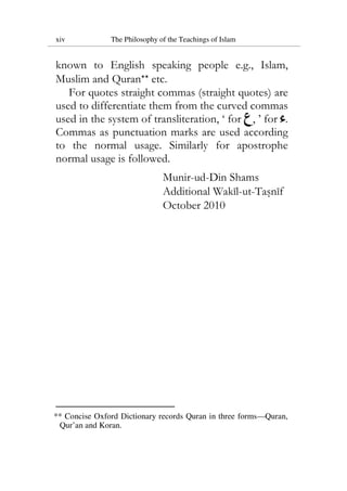 xiv The Philosophy of the Teachings of Islam
known to English speaking people e.g., Islam,
Muslim and Quran** etc.
For quotes straight commas (straight quotes) are
used to differentiate them from the curved commas
used in the system of transliteration, ‘ for , ’ for .
Commas as punctuation marks are used according
to the normal usage. Similarly for apostrophe
normal usage is followed.
Munir-ud-Din Shams
Additional Wakil-ut-Tasnif
October 2010
** Concise Oxford Dictionary records Quran in three forms—Quran,
Qur’an and Koran.
 