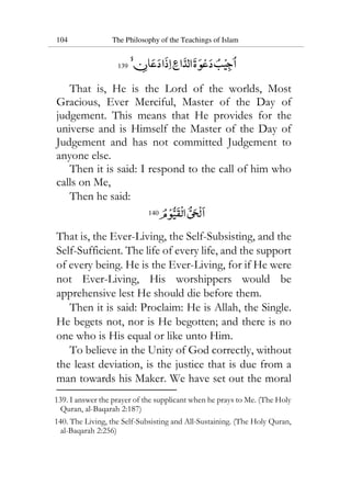 104 The Philosophy of the Teachings of Islam
139
That is, He is the Lord of the worlds, Most
Gracious, Ever Merciful, Master of the Day of
judgement. This means that He provides for the
universe and is Himself the Master of the Day of
Judgement and has not committed Judgement to
anyone else.
Then it is said: I respond to the call of him who
calls on Me,
Then he said:
140
That is, the Ever-Living, the Self-Subsisting, and the
Self-Sufficient. The life of every life, and the support
of every being. He is the Ever-Living, for if He were
not Ever-Living, His worshippers would be
apprehensive lest He should die before them.
Then it is said: Proclaim: He is Allah, the Single.
He begets not, nor is He begotten; and there is no
one who is His equal or like unto Him.
To believe in the Unity of God correctly, without
the least deviation, is the justice that is due from a
man towards his Maker. We have set out the moral
139. I answer the prayer of the supplicant when he prays to Me. (The Holy
Quran, al-Baqarah 2:187)
140. The Living, the Self-Subsisting and All-Sustaining. (The Holy Quran,
al-Baqarah 2:256)
 