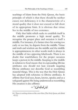 The Philosophy of the Teachings of Islam 105
teachings of Islam from the Holy Quran, the basic
principle of which is that there should be neither
excess nor deficiency; it is the characteristic of a
moral quality that it does not exceed or fall short
of its appropriate limit. It is obvious that virtue
lies in the middle of two extremes.
Only that habit which seeks to establish itself in
the middle promotes a high moral quality. To
recognize the proper place and occasion is itself a
middle. For instance, if a farmer does his sowing too
early or too late, he departs from the middle. Virtue
and truth and wisdom are the middle and the middle
is appropriateness; in other words truth is always in
the middle of two opposing falsehoods. There is no
doubt that watchfulness for the proper occasion
keeps a person in the middle. Keeping to the middle
in relation to God means that in expounding Divine
attributes one should not lean towards negating
Divine attributes nor describe God as resembling
material things. This is the way that the Holy Quran
has adopted with reference to Divine attributes. It
affirms that God sees, hears, knows, speaks; and as a
safeguard against His being understood as resembling
His creation it also affirms:
141
141. There is nothing whatever like unto Him; (The Holy Quran, ash-Shura
42:12)
 