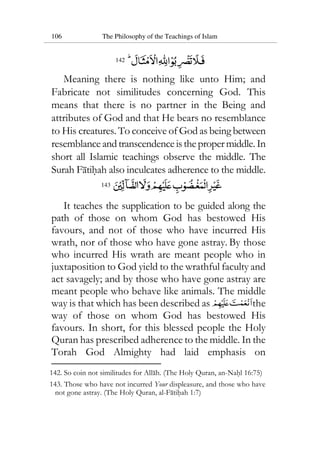 106 The Philosophy of the Teachings of Islam
142
Meaning there is nothing like unto Him; and
Fabricate not similitudes concerning God. This
means that there is no partner in the Being and
attributes of God and that He bears no resemblance
to His creatures. To conceive of God as being between
resemblanceandtranscendenceisthepropermiddle.In
short all Islamic teachings observe the middle. The
Surah Fatihah also inculcates adherence to the middle.
143
It teaches the supplication to be guided along the
path of those on whom God has bestowed His
favours, and not of those who have incurred His
wrath, nor of those who have gone astray. By those
who incurred His wrath are meant people who in
juxtaposition to God yield to the wrathful faculty and
act savagely; and by those who have gone astray are
meant people who behave like animals. The middle
way is that which has been described as the
way of those on whom God has bestowed His
favours. In short, for this blessed people the Holy
Quran has prescribed adherence to the middle. In the
Torah God Almighty had laid emphasis on
142. So coin not similitudes for Allah. (The Holy Quran, an-Nahl 16:75)
143. Those who have not incurred Your displeasure, and those who have
not gone astray. (The Holy Quran, al-Fatihah 1:7)
 