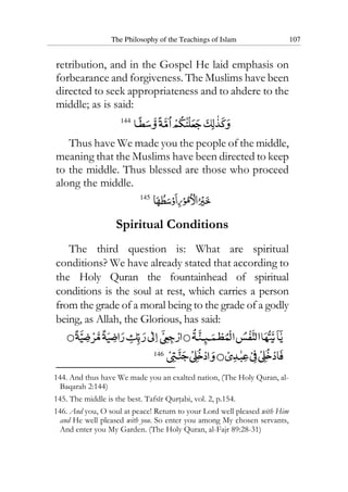 The Philosophy of the Teachings of Islam 107
retribution, and in the Gospel He laid emphasis on
forbearance and forgiveness. The Muslims have been
directed to seek appropriateness and to ahdere to the
middle; as is said:
144
Thus have We made you the people of the middle,
meaning that the Muslims have been directed to keep
to the middle. Thus blessed are those who proceed
along the middle.
145
Spiritual Conditions
The third question is: What are spiritual
conditions? We have already stated that according to
the Holy Quran the fountainhead of spiritual
conditions is the soul at rest, which carries a person
from the grade of a moral being to the grade of a godly
being, as Allah, the Glorious, has said:
146
144. And thus have We made you an exalted nation, (The Holy Quran, al-
Baqarah 2:144)
145. The middle is the best. Tafsir Qurtabi, vol. 2, p.154.
146. And you, O soul at peace! Return to your Lord well pleased with Him
and He well pleased with you. So enter you among My chosen servants,
And enter you My Garden. (The Holy Quran, al-Fajr 89:28-31)
 