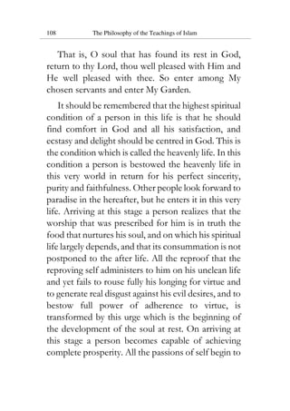 108 The Philosophy of the Teachings of Islam
That is, O soul that has found its rest in God,
return to thy Lord, thou well pleased with Him and
He well pleased with thee. So enter among My
chosen servants and enter My Garden.
It should be remembered that the highest spiritual
condition of a person in this life is that he should
find comfort in God and all his satisfaction, and
ecstasy and delight should be centred in God. This is
the condition which is called the heavenly life. In this
condition a person is bestowed the heavenly life in
this very world in return for his perfect sincerity,
purity and faithfulness. Other people look forward to
paradise in the hereafter, but he enters it in this very
life. Arriving at this stage a person realizes that the
worship that was prescribed for him is in truth the
food that nurtures his soul, and on which his spiritual
life largely depends, and that its consummation is not
postponed to the after life. All the reproof that the
reproving self administers to him on his unclean life
and yet fails to rouse fully his longing for virtue and
to generate real disgust against his evil desires, and to
bestow full power of adherence to virtue, is
transformed by this urge which is the beginning of
the development of the soul at rest. On arriving at
this stage a person becomes capable of achieving
complete prosperity. All the passions of self begin to
 