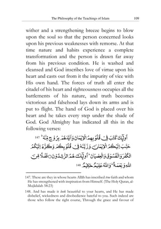 The Philosophy of the Teachings of Islam 109
wither and a strengthening breeze begins to blow
upon the soul so that the person concerned looks
upon his previous weaknesses with remorse. At that
time nature and habits experience a complete
transformation and the person is drawn far away
from his previous condition. He is washed and
cleansed and God inscribes love of virtue upon his
heart and casts out from it the impurity of vice with
His own hand. The forces of truth all enter the
citadel of his heart and righteousness occupies all the
battlements of his nature, and truth becomes
victorious and falsehood lays down its arms and is
put to flight. The hand of God is placed over his
heart and he takes every step under the shade of
God. God Almighty has indicated all this in the
following verses:
147
148
147. These are they in whose hearts Allah has inscribed true faith and whom
He has strengthened with inspiration from Himself. (The Holy Quran, al-
Mujadalah 58:23)
148. And has made it look beautiful to your hearts, and He has made
disbelief, wickedness and disobedience hateful to you. Such indeed are
those who follow the right course, Through the grace and favour of
 