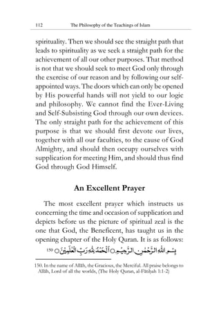112 The Philosophy of the Teachings of Islam
spirituality. Then we should see the straight path that
leads to spirituality as we seek a straight path for the
achievement of all our other purposes. That method
is not that we should seek to meet God only through
the exercise of our reason and by following our self-
appointed ways. The doors which can only be opened
by His powerful hands will not yield to our logic
and philosophy. We cannot find the Ever-Living
and Self-Subsisting God through our own devices.
The only straight path for the achievement of this
purpose is that we should first devote our lives,
together with all our faculties, to the cause of God
Almighty, and should then occupy ourselves with
supplication for meeting Him, and should thus find
God through God Himself.
An Excellent Prayer
The most excellent prayer which instructs us
concerning the time and occasion of supplication and
depicts before us the picture of spiritual zeal is the
one that God, the Beneficent, has taught us in the
opening chapter of the Holy Quran. It is as follows:
150
150. In the name of Allah, the Gracious, the Merciful. All praise belongs to
Allah, Lord of all the worlds, (The Holy Quran, al-Fatihah 1:1-2)
 