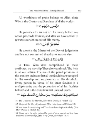 The Philosophy of the Teachings of Islam 113
All worthiness of praise belongs to Allah alone
Who is the Creator and Sustainer of all the worlds.
151
He provides for us out of His mercy before any
action proceeds from us, and after we have acted He
rewards our action out of His mercy.
152
He alone is the Master of the Day of Judgement
and has not committed that day to anyone else.
153
O Thou Who dost comprehend all these
attributes, we worship Thee alone and seek Thy help
in all our affairs. The use of the plural pronoun in
this context indicates that all our faculties are occupied
in His worship and are prostrate at His threshold.
Every person by virtue of his inner faculties is a
multiple entity and the prostration of all his faculties
before God is the condition that is called Islam.
154
151. The Gracious, the Merciful, (The Holy Quran, al-Fatihah 1:3)
152. Master of the Day of Judgment. (The Holy Quran, al-Fatihah 1:4)
153. You alone do we worship and You alone do we implore for help. (The
Holy Quran, al-Fatihah 1:5)
154. Guide us in the right path—The path of those on whom You have
bestowed Your blessings, (The Holy Quran, al-Fatihah 1:6-7)
 