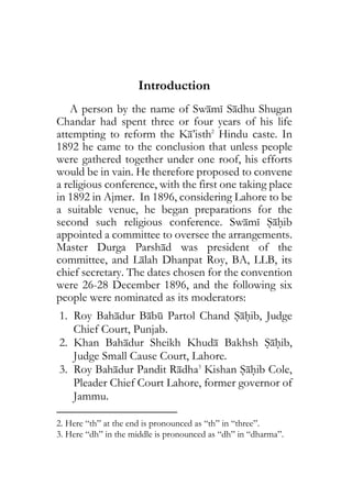 Introduction
A person by the name of Swami Sadhu Shugan
Chandar had spent three or four years of his life
attempting to reform the Ka’isth2
Hindu caste. In
1892 he came to the conclusion that unless people
were gathered together under one roof, his efforts
would be in vain. He therefore proposed to convene
a religious conference, with the first one taking place
in 1892 in Ajmer. In 1896, considering Lahore to be
a suitable venue, he began preparations for the
second such religious conference. Swami Sahib
appointed a committee to oversee the arrangements.
Master Durga Parshad was president of the
committee, and Lalah Dhanpat Roy, BA, LLB, its
chief secretary. The dates chosen for the convention
were 26-28 December 1896, and the following six
people were nominated as its moderators:
1. Roy Bahadur Babu Partol Chand Sahib, Judge
Chief Court, Punjab.
2. Khan Bahadur Sheikh Khuda Bakhsh Sahib,
Judge Small Cause Court, Lahore.
3. Roy Bahadur Pandit Radha3
Kishan Sahib Cole,
Pleader Chief Court Lahore, former governor of
Jammu.
2. Here “th” at the end is pronounced as “th” in “three”.
3. Here “dh” in the middle is pronounced as “dh” in “dharma”.
 