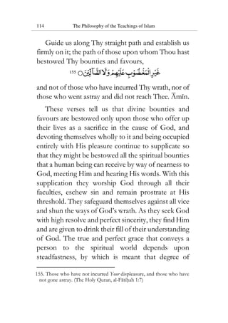 114 The Philosophy of the Teachings of Islam
Guide us along Thy straight path and establish us
firmly on it; the path of those upon whom Thou hast
bestowed Thy bounties and favours,
155
and not of those who have incurred Thy wrath, nor of
those who went astray and did not reach Thee. Amin.
These verses tell us that divine bounties and
favours are bestowed only upon those who offer up
their lives as a sacrifice in the cause of God, and
devoting themselves wholly to it and being occupied
entirely with His pleasure continue to supplicate so
that they might be bestowed all the spiritual bounties
that a human being can receive by way of nearness to
God, meeting Him and hearing His words. With this
supplication they worship God through all their
faculties, eschew sin and remain prostrate at His
threshold. They safeguard themselves against all vice
and shun the ways of God’s wrath. As they seek God
with high resolve and perfect sincerity, they find Him
and are given to drink their fill of their understanding
of God. The true and perfect grace that conveys a
person to the spiritual world depends upon
steadfastness, by which is meant that degree of
155. Those who have not incurred Your displeasure, and those who have
not gone astray. (The Holy Quran, al-Fatihah 1:7)
 