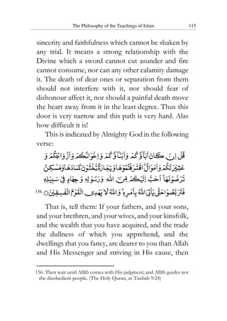 The Philosophy of the Teachings of Islam 115
sincerity and faithfulness which cannot be shaken by
any trial. It means a strong relationship with the
Divine which a sword cannot cut asunder and fire
cannot consume, nor can any other calamity damage
it. The death of dear ones or separation from them
should not interfere with it, nor should fear of
dishonour affect it, nor should a painful death move
the heart away from it in the least degree. Thus this
door is very narrow and this path is very hard. Alas
how difficult it is!
This is indicated by Almighty God in the following
verse:
156
That is, tell them: If your fathers, and your sons,
and your brethren, and your wives, and your kinsfolk,
and the wealth that you have acquired, and the trade
the dullness of which you apprehend, and the
dwellings that you fancy, are dearer to you than Allah
and His Messenger and striving in His cause, then
156. Then wait until Allah comes with His judgment; and Allah guides not
the disobedient people. (The Holy Quran, at-Taubah 9:24)
 