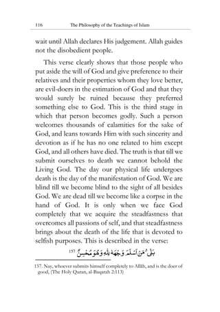 116 The Philosophy of the Teachings of Islam
wait until Allah declares His judgement. Allah guides
not the disobedient people.
This verse clearly shows that those people who
put aside the will of God and give preference to their
relatives and their properties whom they love better,
are evil-doers in the estimation of God and that they
would surely be ruined because they preferred
something else to God. This is the third stage in
which that person becomes godly. Such a person
welcomes thousands of calamities for the sake of
God, and leans towards Him with such sincerity and
devotion as if he has no one related to him except
God, and all others have died. The truth is that till we
submit ourselves to death we cannot behold the
Living God. The day our physical life undergoes
death is the day of the manifestation of God. We are
blind till we become blind to the sight of all besides
God. We are dead till we become like a corpse in the
hand of God. It is only when we face God
completely that we acquire the steadfastness that
overcomes all passions of self, and that steadfastness
brings about the death of the life that is devoted to
selfish purposes. This is described in the verse:
157
157. Nay, whoever submits himself completely to Allah, and is the doer of
good, (The Holy Quran, al-Baqarah 2:113)
 