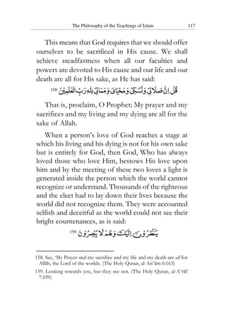 The Philosophy of the Teachings of Islam 117
This means that God requires that we should offer
ourselves to be sacrificed in His cause. We shall
achieve steadfastness when all our faculties and
powers are devoted to His cause and our life and our
death are all for His sake, as He has said:
158
That is, proclaim, O Prophet: My prayer and my
sacrifices and my living and my dying are all for the
sake of Allah.
When a person’s love of God reaches a stage at
which his living and his dying is not for his own sake
but is entirely for God, then God, Who has always
loved those who love Him, bestows His love upon
him and by the meeting of these two loves a light is
generated inside the person which the world cannot
recognize or understand. Thousands of the righteous
and the elect had to lay down their lives because the
world did not recognize them. They were accounted
selfish and deceitful as the world could not see their
bright countenances, as is said:
159
158. Say, ‘My Prayer and my sacrifice and my life and my death are all for
Allah, the Lord of the worlds. (The Holy Quran, al-An‘am 6:163)
159. Looking towards you, but they see not. (The Holy Quran, al-A‘raf
7:199)
 