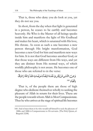 118 The Philosophy of the Teachings of Islam
That is, those who deny you do look at you, yet
they do not see you.
In short, from the day when that light is generated
in a person, he ceases to be earthly and becomes
heavenly. He Who is the Master of all beings speaks
inside him and manifests the light of His Godhead
and makes his heart, which is saturated with His love,
His throne. As soon as such a one becomes a new
person through His bright transformation, God
becomes a new God for him and manifests new ways
for him. It is not that God becomes another God, or
that those ways are different from His ways, and yet
they are distinct from His normal ways, of which
worldly philosophy is not aware. He becomes one of
those who are referred to in the verse:
160
That is, of the people there are those of high
degree who dedicate themselves wholly to seeking the
pleasure of Allah in return for their lives. These are
thepeople towardswhomAllahisMostCompassionate.
Thushewhoarrivesat thestageofspirituallifebecomes
160. And of men there is he who would sell himself to seek the pleasure of
Allah; and Allah is Compassionate to His servants. (The Holy Quran, al-
Baqarah 2:208)
 