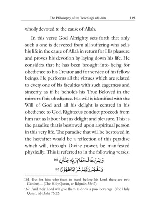 The Philosophy of the Teachings of Islam 119
wholly devoted to the cause of Allah.
In this verse God Almighty sets forth that only
such a one is delivered from all suffering who sells
his life in the cause of Allah in return for His pleasure
and proves his devotion by laying down his life. He
considers that he has been brought into being for
obedience to his Creator and for service of his fellow
beings. He performs all the virtues which are related
to every one of his faculties with such eagerness and
sincerity as if he beholds his True Beloved in the
mirror of his obedience. His will is identified with the
Will of God and all his delight is centred in his
obedience to God. Righteous conduct proceeds from
him not as labour but as delight and pleasure. This is
the paradise that is bestowed upon a spiritual person
in this very life. The paradise that will be bestowed in
the hereafter would be a reflection of this paradise
which will, through Divine power, be manifested
physically. This is referred to in the following verses:
161
162
161. But for him who fears to stand before his Lord there are two
Gardens— (The Holy Quran, ar-Rahman 55:47)
162. And their Lord will give them to drink a pure beverage. (The Holy
Quran, ad-Dahr 76:22)
 