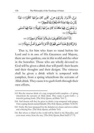 120 The Philosophy of the Teachings of Islam
163
164
165
166
That is, for him who fears to stand before his
Lord and is in awe of His Greatness and Majesty,
there are two gardens, one in this world and the other
in the hereafter. Those who are wholly devoted to
God will be given a drink that will purify their hearts
and their thoughts and their designs. The virtuous
shall be given a drink which is tempered with
camphor, from a spring wherefrom the servants of
Allah drink. They cause it to gush forth through their
own efforts.
163. But the virtuous drink of a cup, tempered with camphor—A spring
wherefrom the servants of Allah drink. They make it gush forth— a
forceful gushing forth. (The Holy Quran, ad-Dahr 76:6-7)
164. And therein will they be given to drink a cup tempered with ginger,
From a spring therein named Salsabil. (The Holy Quran, ad-Dahr 76:18-19)
165. Verily, We have prepared for the disbelievers chains and iron-collars
and a blazing Fire. (The Holy Quran, ad-Dahr 76:5)
166. But whoso is blind in this world will be blind in the Hereafter, and
even more astray from the way. (The Holy Quran, Bani Isra’il 17:73)
 